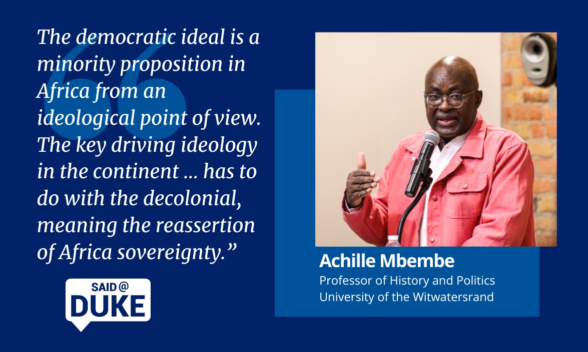 Said@Duke: Achille Mbembe, professor of history and politics University of the Witwatersrand. "The democratic ideal is a minority proposition in Africa from an ideological point of view. The key driving ideology in the continent... has to do with the decolonial, meaning the reassertion of African sovereignty."