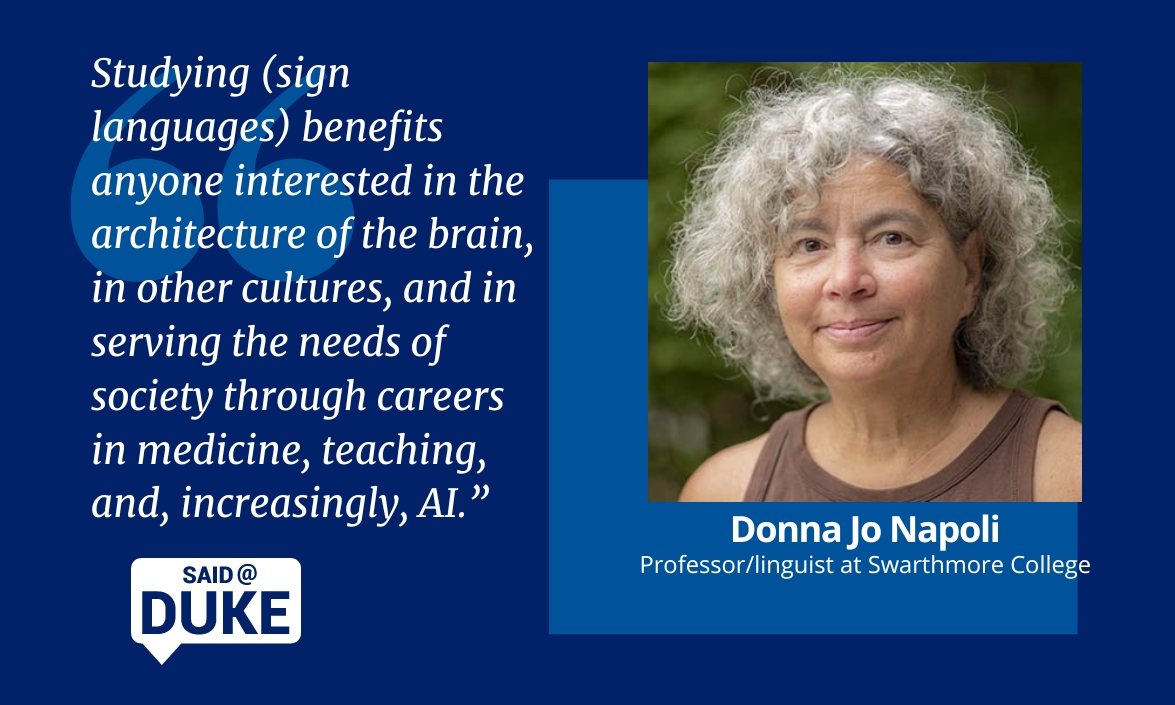 Said@Duke Donna Jo Napoli, professor/linguist at Swarthmore College. "Studying sign languages benefits anyone interested in the architecture of the brain, in other cultures, and in serving the needs of society through careers in medicine, teaching and, increasingly, AI"