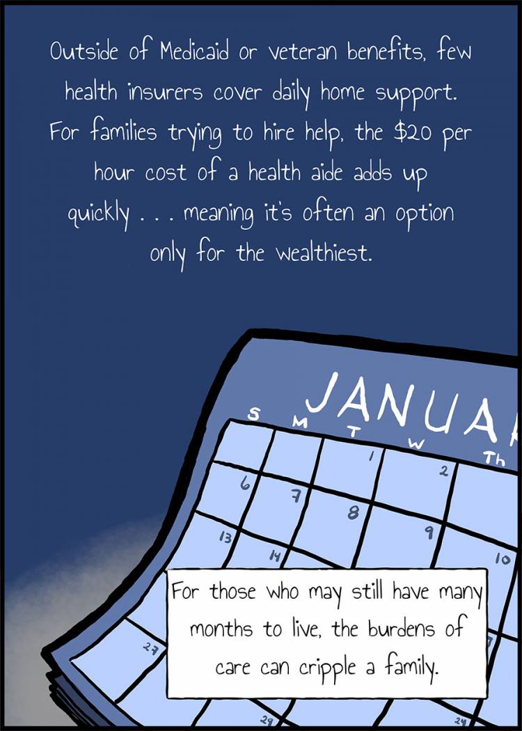 Few health insurers cover daily home support. For families trying to hire help, the cost of a health aide adds up quickly, meaning it’s often an option only for the wealthy. For those who still have longer to live, the burdens of care can cripple a family