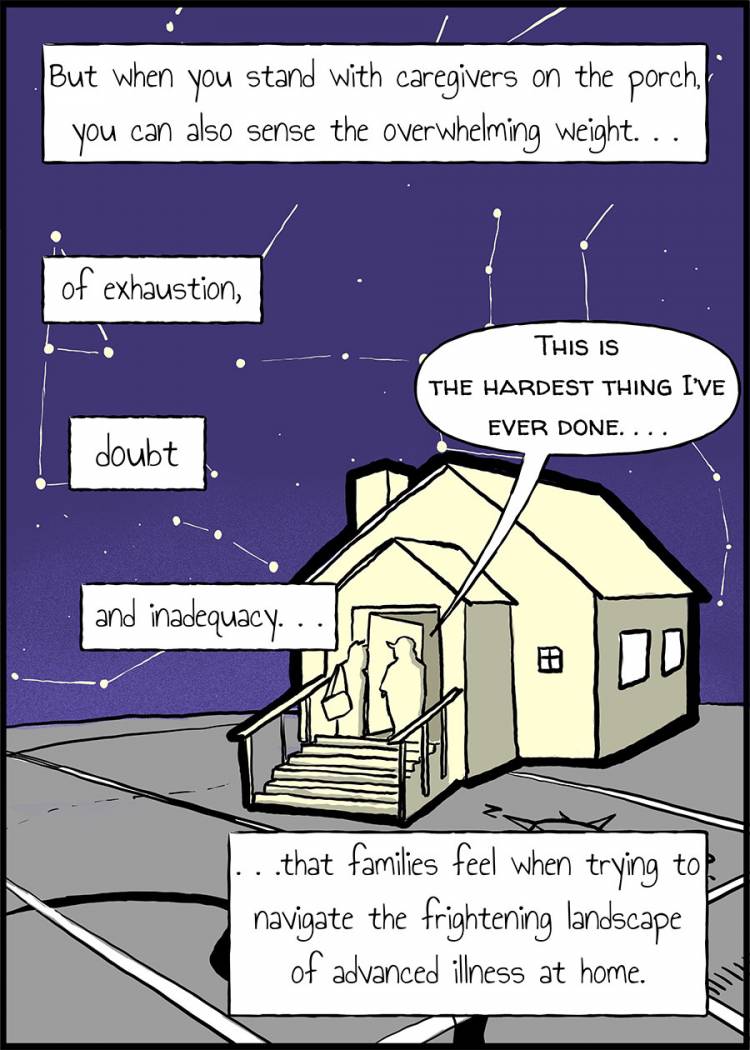   But when you stand with caregivers on the porch, you can also sense the overwhelming weight of exhaustion, doubt and inadequacy that families feel when trying to navigate the frightening landscape of advanced illness at home.