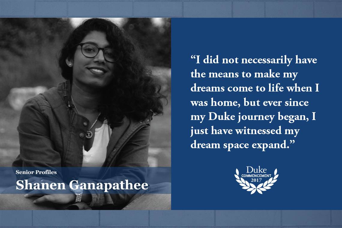 Shanen Ganapathee: I did not necessarily have the means to make my dreams come to life when I was home, but ever since my Duke journey began, I just have witnessed my dream space expand