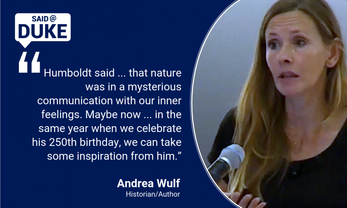 Said@Duke: Humboldt said ... that nature was in a mysterious communication with our inner feelings. Maybe now ... in the same year when we celebrate his 250th birthday, we can take some inspiration from him.” -- Andre Wulf