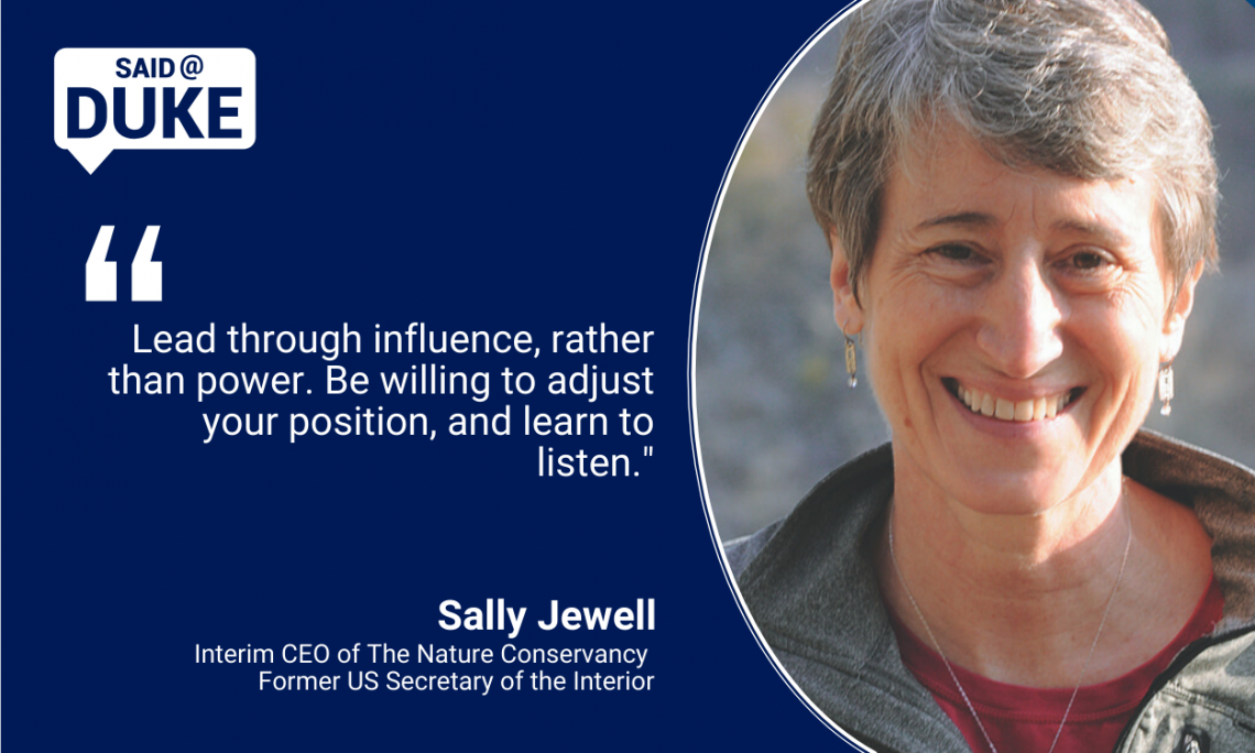 “Lead through influence, rather than power. Be willing to adjust your position, and learn to listen.” — Sally Jewell, Interim CEO of The Nature Conservancy/former US Secretary of the Interior