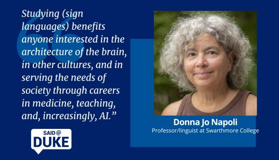 Said@Duke Donna Jo Napoli, professor/linguist at Swarthmore College. "Studying sign languages benefits anyone interested in the architecture of the brain, in other cultures, and in serving the needs of society through careers in medicine, teaching and, increasingly, AI"