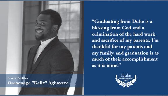 Kelly Aghayere: Graduating from Duke is a blessing from God and a culmination of the hard work and sacrifice of my parents. I’m thankful for my parents and my family, and graduation is as much of their accomplishment as it is mine.