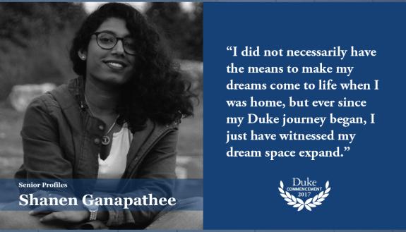 Shanen Ganapathee: I did not necessarily have the means to make my dreams come to life when I was home, but ever since my Duke journey began, I just have witnessed my dream space expand