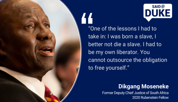   “One of the lessons I had to take in: I was born a slave, I better not die a slave. I had to be my own liberator. You cannot outsource the obligation to free yourself.” — Dikgang Moseneke, former Deputy Chief Justice of South Africa, Rubenstein Fellow 