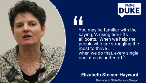 Said@Duke: "You may be familiar with the saying, ‘A rising tide lifts all boats.’ When we help the people who are struggling the most to thrive . . . when we do that, every single one of us is better off.” Oregon Sen. Elizabeth Steiner-Hayward 
